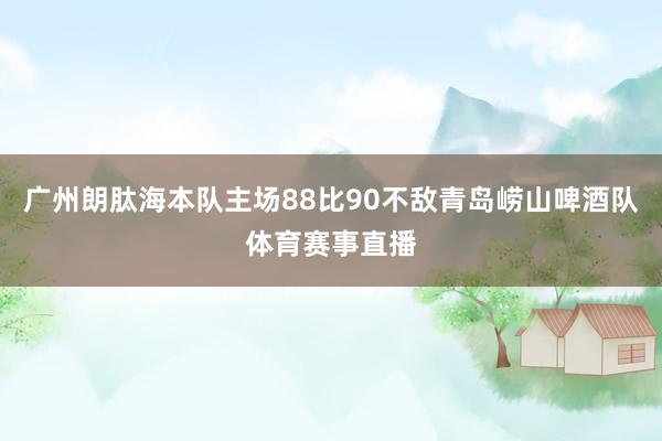 广州朗肽海本队主场88比90不敌青岛崂山啤酒队体育赛事直播
