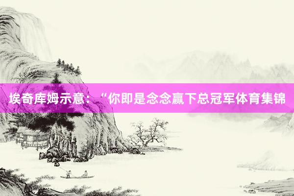 埃奇库姆示意：“你即是念念赢下总冠军体育集锦
