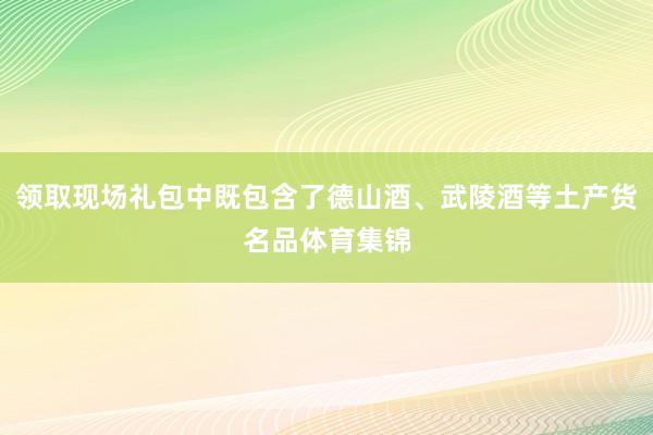 领取现场礼包中既包含了德山酒、武陵酒等土产货名品体育集锦