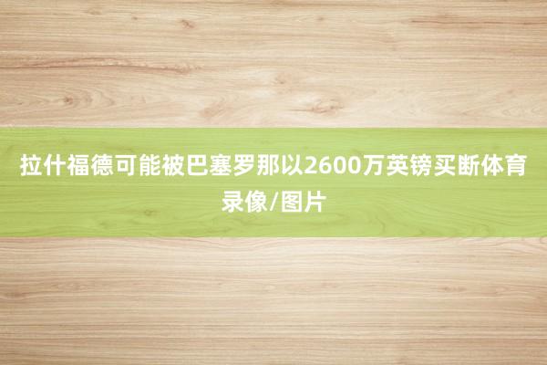 拉什福德可能被巴塞罗那以2600万英镑买断体育录像/图片