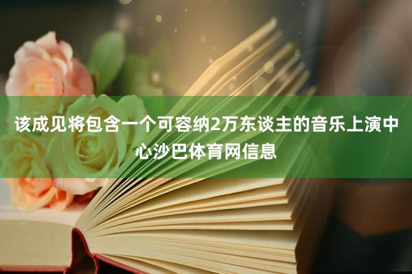 该成见将包含一个可容纳2万东谈主的音乐上演中心沙巴体育网信息