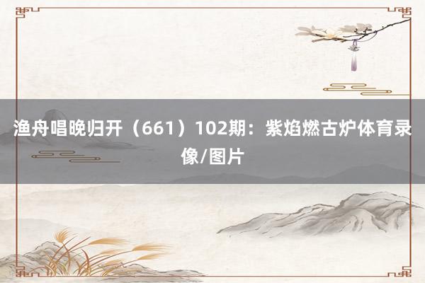 渔舟唱晚归开(661) 102期:紫焰燃古炉体育录像/图片