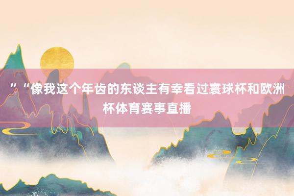 ”“像我这个年齿的东谈主有幸看过寰球杯和欧洲杯体育赛事直播
