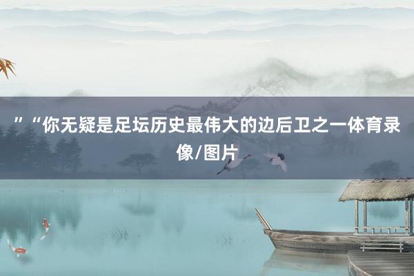 ”“你无疑是足坛历史最伟大的边后卫之一体育录像/图片
