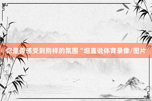 你是否感受到别样的氛围“坦直说体育录像/图片