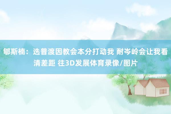 郇斯楠：选普渡因教会本分打动我 耐岑岭会让我看清差距 往3D发展体育录像/图片