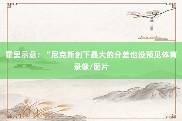 霍里示意:“尼克斯创下最大的分差也没预见体育录像/图片