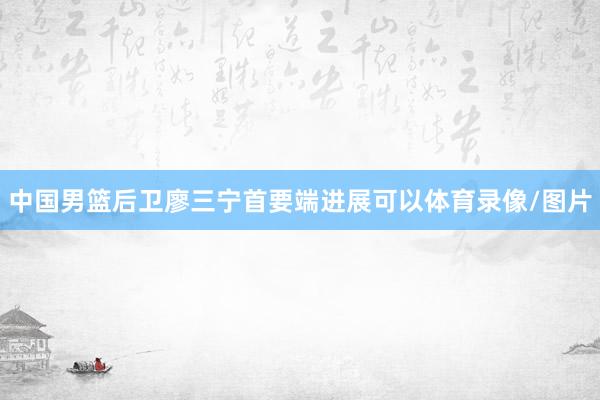 中国男篮后卫廖三宁首要端进展可以体育录像/图片