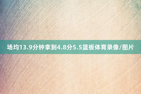 场均13.9分钟拿到4.8分5.5篮板体育录像/图片