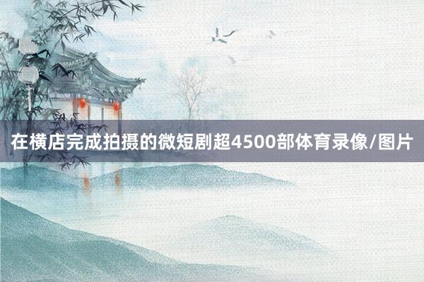 在横店完成拍摄的微短剧超4500部体育录像/图片