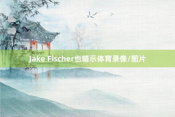 Jake Fischer也暗示体育录像/图片