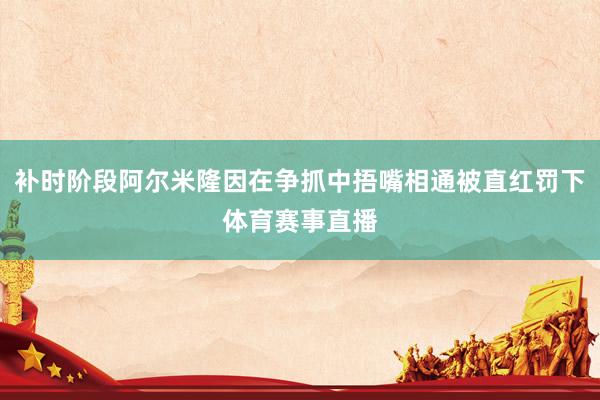 补时阶段阿尔米隆因在争抓中捂嘴相通被直红罚下体育赛事直播