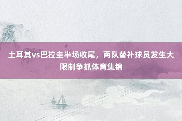 土耳其vs巴拉圭半场收尾，两队替补球员发生大限制争抓体育集锦