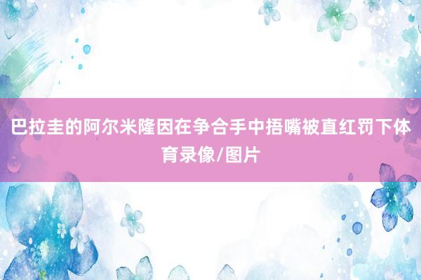 巴拉圭的阿尔米隆因在争合手中捂嘴被直红罚下体育录像/图片